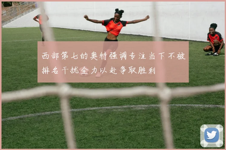 西部第七的奥特强调专注当下不被排名干扰全力以赴争取胜利