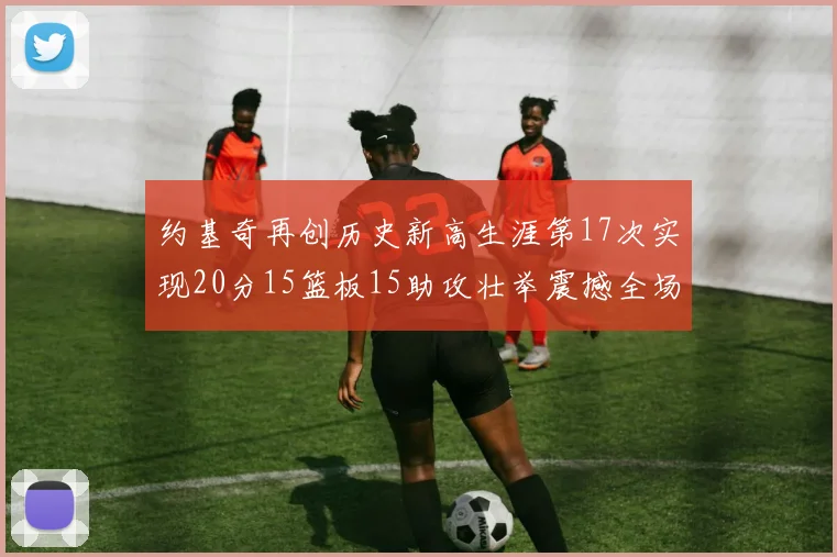 约基奇再创历史新高生涯第17次实现20分15篮板15助攻壮举震撼全场