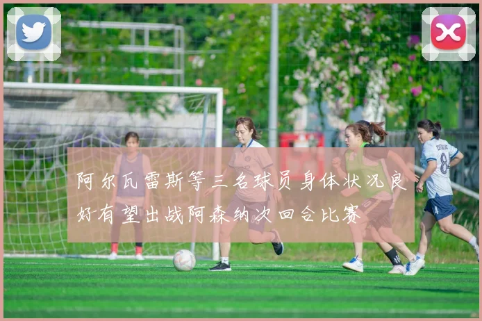 阿尔瓦雷斯等三名球员身体状况良好有望出战阿森纳次回合比赛