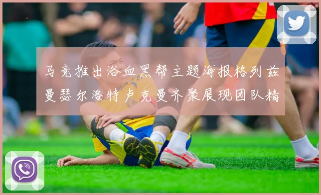 马竞推出浴血黑帮主题海报格列兹曼瑟尔洛特卢克曼齐聚展现团队精神