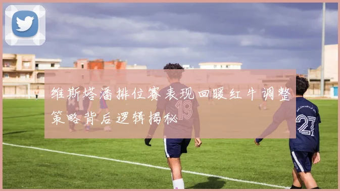 维斯塔潘排位赛表现回暖红牛调整策略背后逻辑揭秘