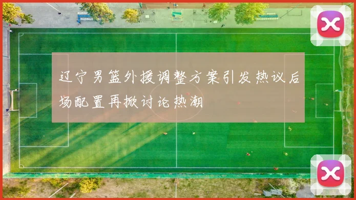 辽宁男篮外援调整方案引发热议后场配置再掀讨论热潮