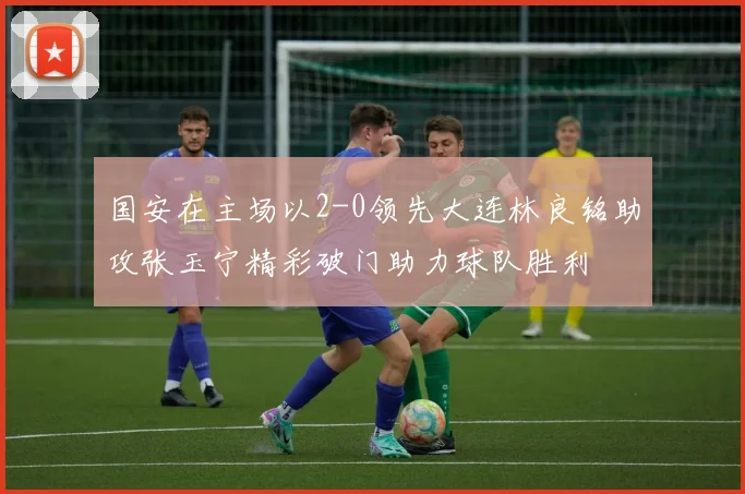 国安在主场以2-0领先大连林良铭助攻张玉宁精彩破门助力球队胜利