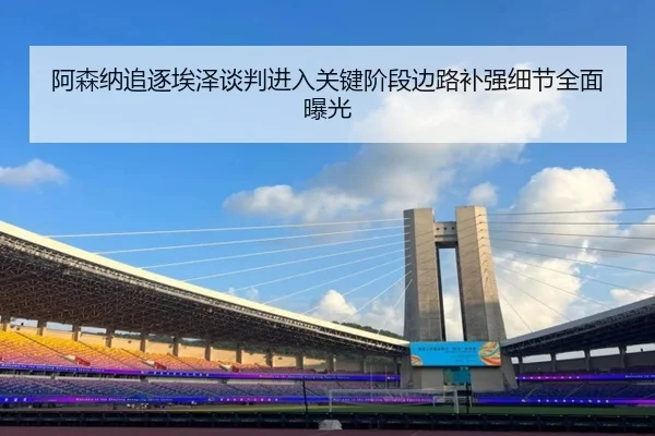 阿森纳追逐埃泽谈判进入关键阶段边路补强细节全面曝光